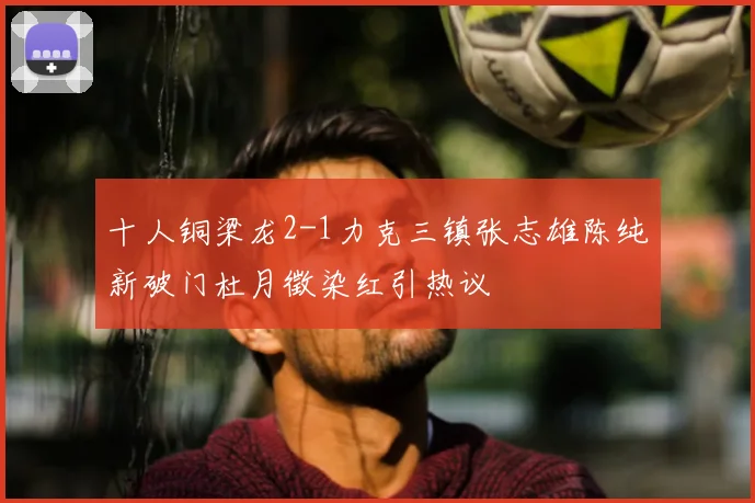 十人铜梁龙2-1力克三镇张志雄陈纯新破门杜月徵染红引热议