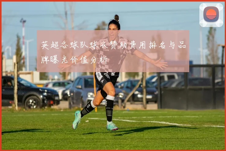 英超各球队球衣赞助费用排名与品牌曝光价值分析
