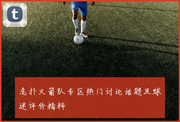 虎扑火箭队专区热门讨论话题及球迷评价精粹